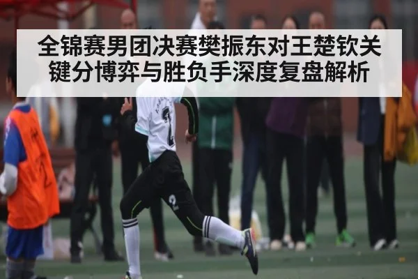 全锦赛男团决赛樊振东对王楚钦关键分博弈与胜负手深度复盘解析